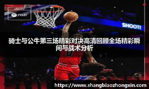 骑士与公牛第三场精彩对决高清回顾全场精彩瞬间与战术分析